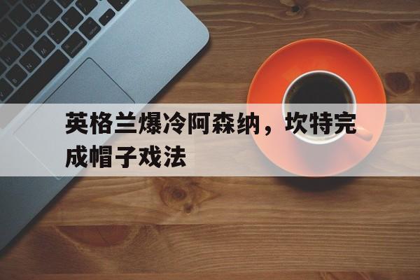 九游APP-英格兰爆冷阿森纳，坎特完成帽子戏法